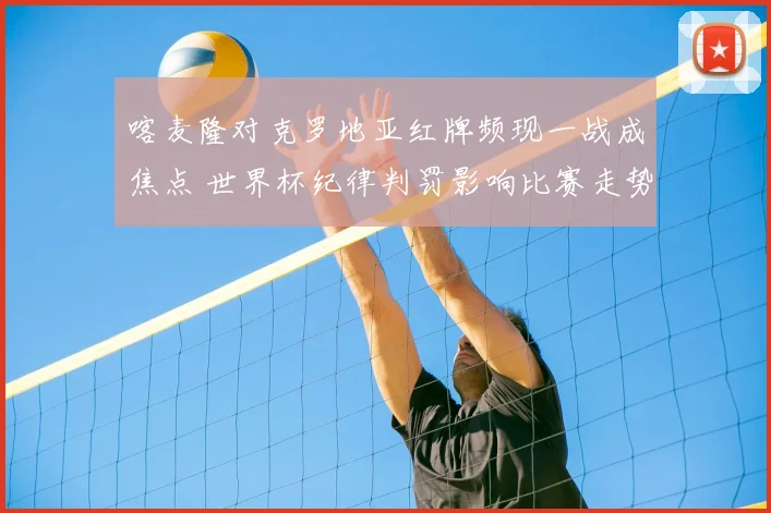 喀麦隆对克罗地亚红牌频现一战成焦点 世界杯纪律判罚影响比赛走势