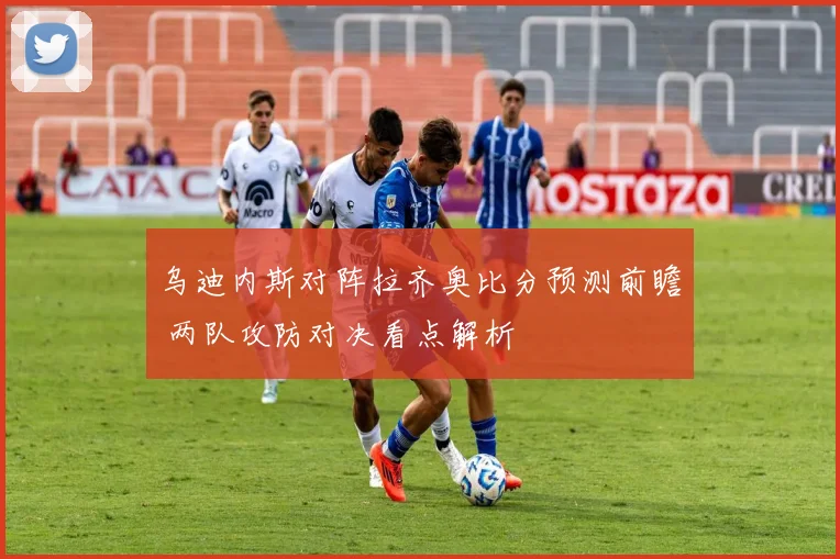 乌迪内斯对阵拉齐奥比分预测前瞻 两队攻防对决看点解析