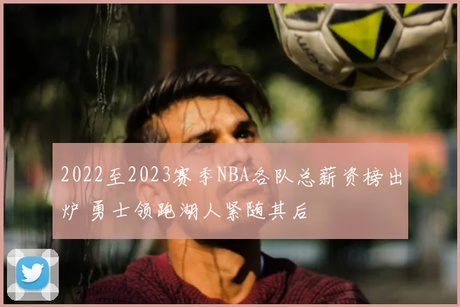 2022至2023赛季NBA各队总薪资榜出炉 勇士领跑湖人紧随其后