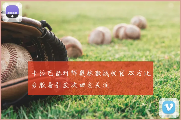 卡拉巴赫对阵奥林激战收官 双方比分胶着引发次回合关注