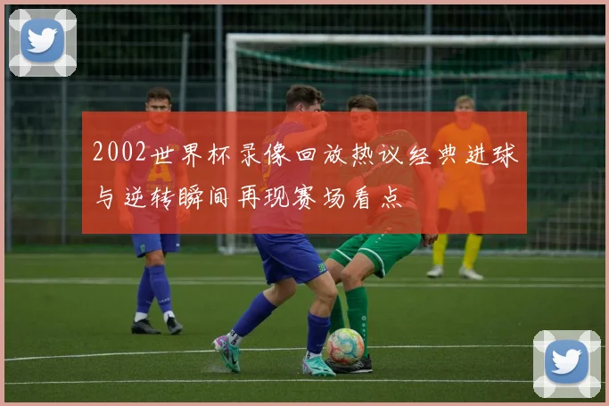 2002世界杯录像回放热议经典进球与逆转瞬间再现赛场看点