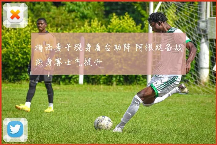 梅西妻子现身看台助阵 阿根廷备战热身赛士气提升