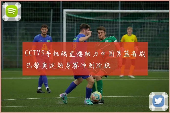 CCTV5手机线直播助力中国男篮备战巴黎奥运热身赛冲刺阶段