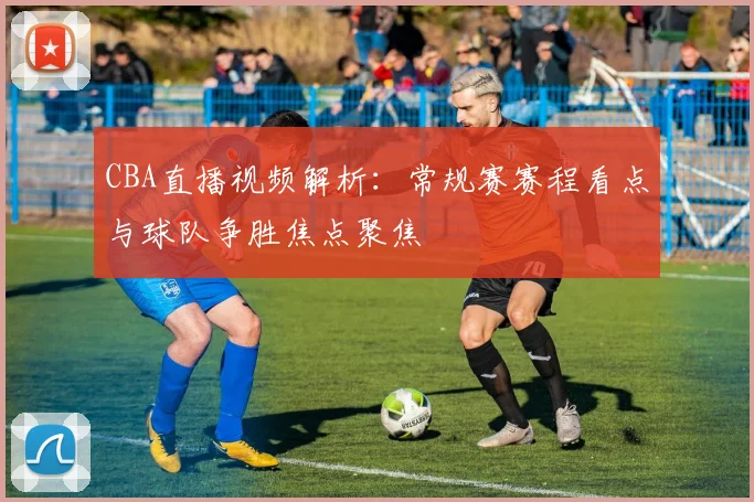 CBA直播视频解析:常规赛赛程看点与球队争胜焦点聚焦