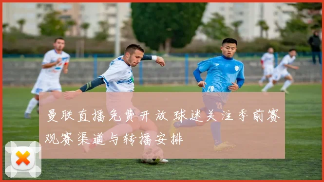曼联直播免费开放 球迷关注季前赛观赛渠道与转播安排