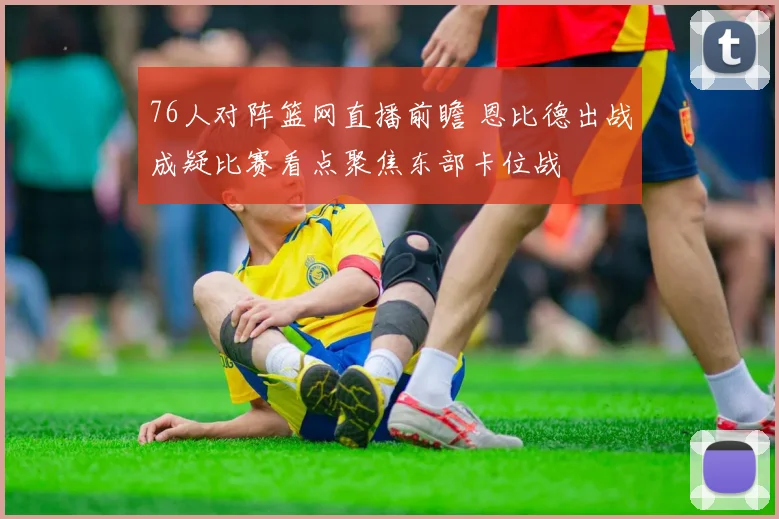 76人对阵篮网直播前瞻 恩比德出战成疑比赛看点聚焦东部卡位战