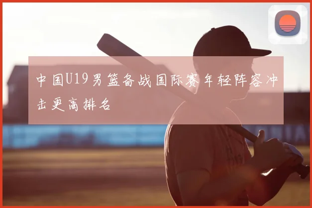 中国U19男篮备战国际赛年轻阵容冲击更高排名