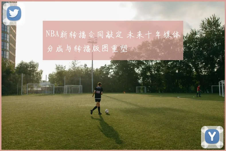 NBA新转播合同敲定 未来十年媒体分成与转播版图重塑