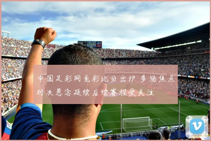 中国足彩网竞彩比分出炉 多场焦点对决悬念延续后续赛程受关注