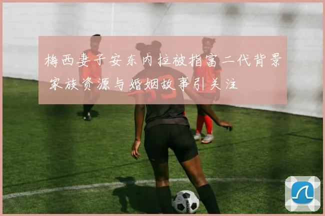 梅西妻子安东内拉被指富二代背景 家族资源与婚姻故事引关注