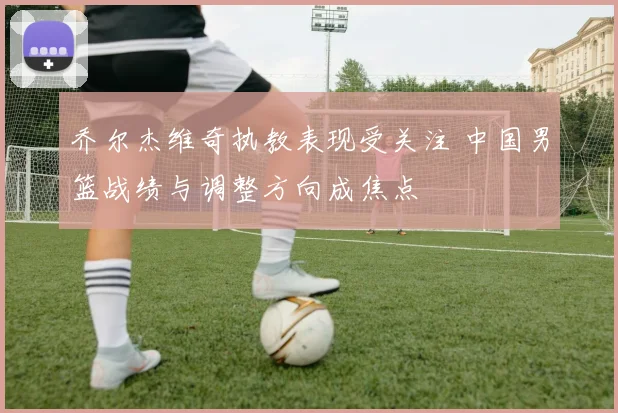 乔尔杰维奇执教表现受关注 中国男篮战绩与调整方向成焦点